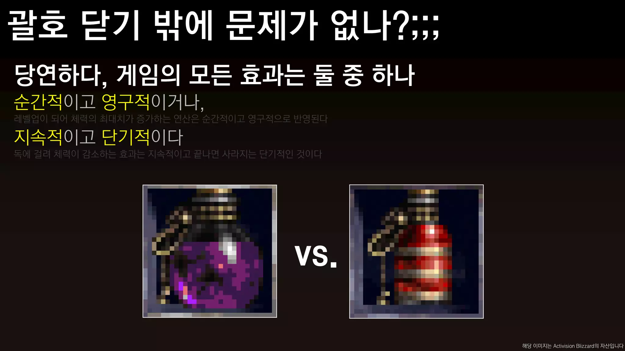 당연하다, 게임의 모든 효과는 둘 중 하나
순간적이고 영구적이거나,
레벨업이 되어 체력의 최대치가 증가하는 연산은 순간적이고 영구적으로 반영된다

지속적이고 단기적이다
독에 걸려 체력이 감소하는 효과는 지속적이고 끝나면 사라지는 단기적인 것이다




                                      vs.

                                             해당 이미지는 Activision Blizzard의 자산입니다
 