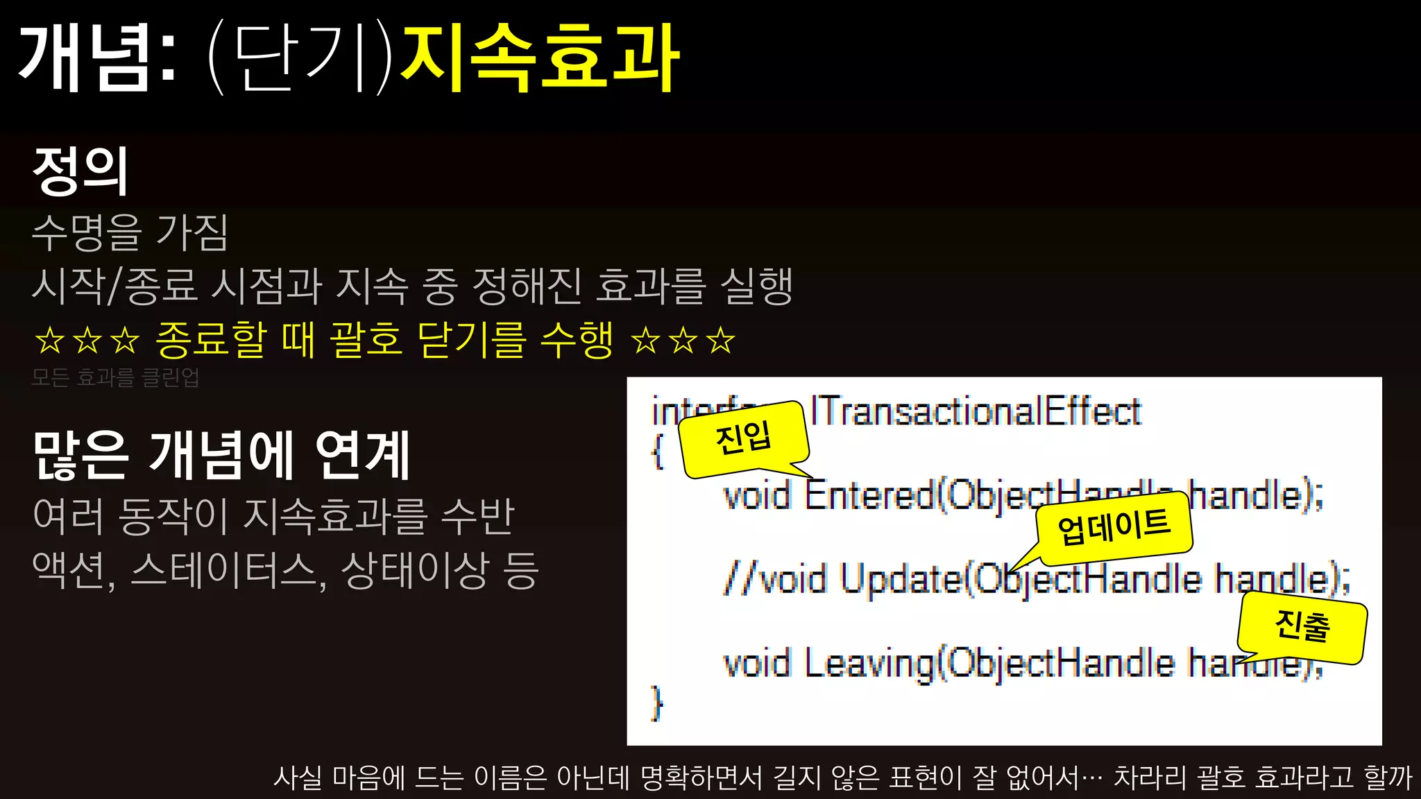 정의
수명을 가짐
시작/종료 시점과 지속 중 정해진 효과를 실행
☆☆☆ 종료할 때 괄호 닫기를 수행 ☆☆☆
모든 효과를 클린업



많은 개념에 연계
여러 동작이 지속효과를 수반
액션, 스테이터스, 상태이상 등



             사실 마음에 드는 이름은 아닌데 명확하면서 길지 않은 표현이 잘 없어서… 차라리 괄호 효과라고 할까
 
