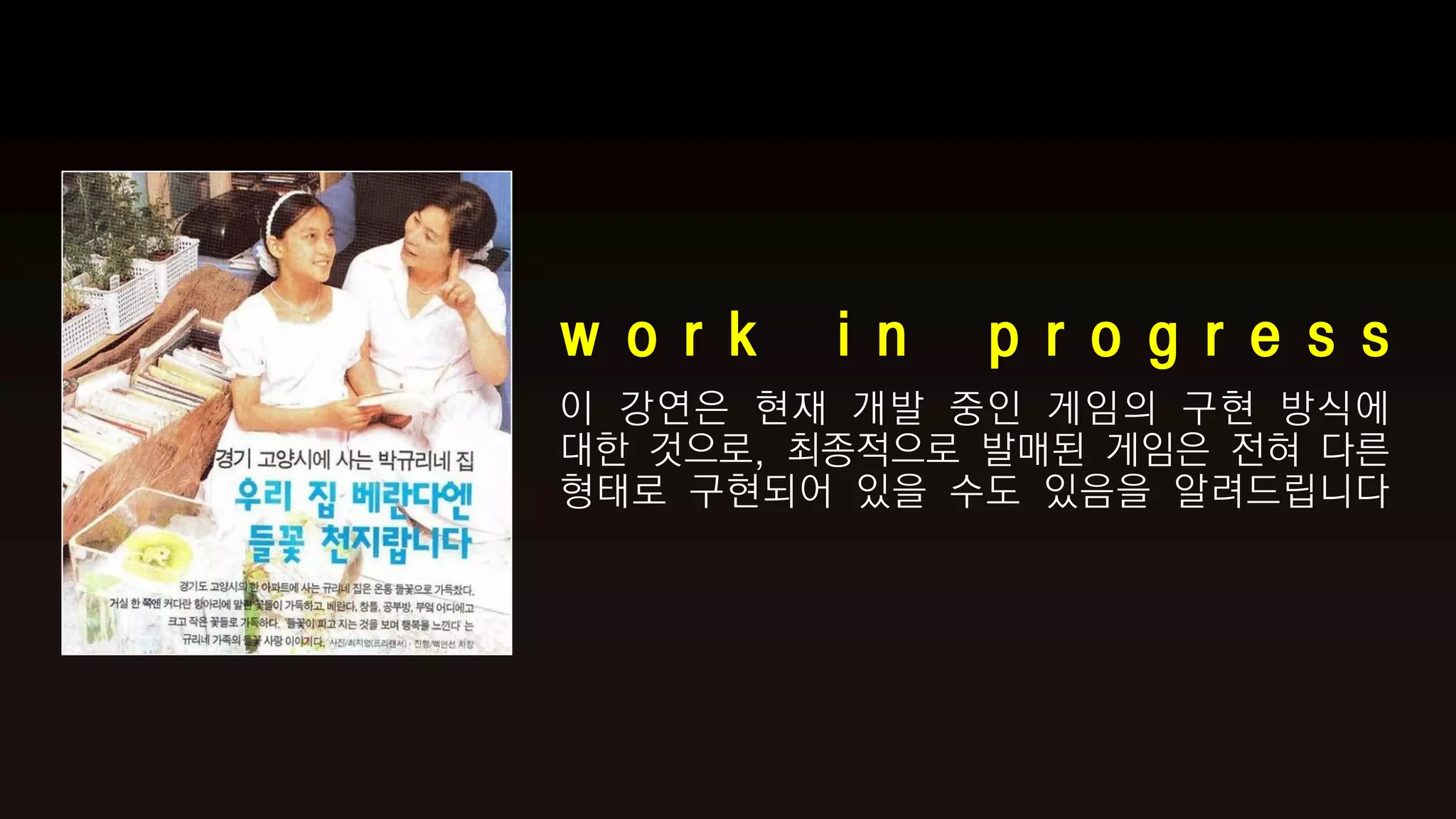 w o r k   i n   p r o g r e s s
이 강연은 현재 개발 중인 게임의 구현 방식에
대한 것으로, 최종적으로 발매된 게임은 전혀 다른
형태로 구현되어 있을 수도 있음을 알려드립니다
 