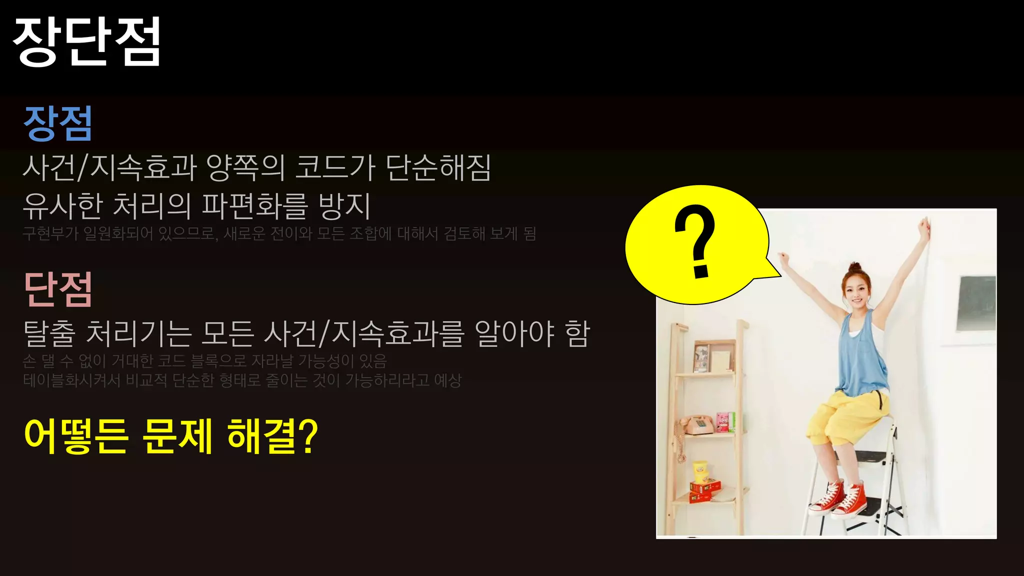 장점
사건/지속효과 양쪽의 코드가 단순해짐
유사한 처리의 파편화를 방지
구현부가 일원화되어 있으므로, 새로운 전이와 모든 조합에 대해서 검토해 보게 됨



단점
탈출 처리기는 모든 사건/지속효과를 알아야 함
손 댈 수 없이 거대한 코드 블록으로 자라날 가능성이 있음
테이블화시켜서 비교적 단순한 형태로 줄이는 것이 가능하리라고 예상



어떻든 문제 해결?
 