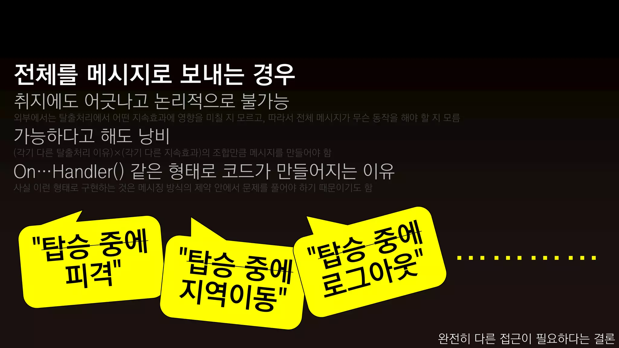 전체를 메시지로 보내는 경우
취지에도 어긋나고 논리적으로 불가능
외부에서는 탈출처리에서 어떤 지속효과에 영향을 미칠 지 모르고, 따라서 전체 메시지가 무슨 동작을 해야 할 지 모름

가능하다고 해도 낭비
(각기 다른 탈출처리 이유)×(각기 다른 지속효과)의 조합만큼 메시지를 만들어야 함

On…Handler() 같은 형태로 코드가 만들어지는 이유
사실 이런 형태로 구현하는 것은 메시징 방식의 제약 안에서 문제를 풀어야 하기 때문이기도 함




                                                              …………
                                                            완전히 다른 접근이 필요하다는 결론
 