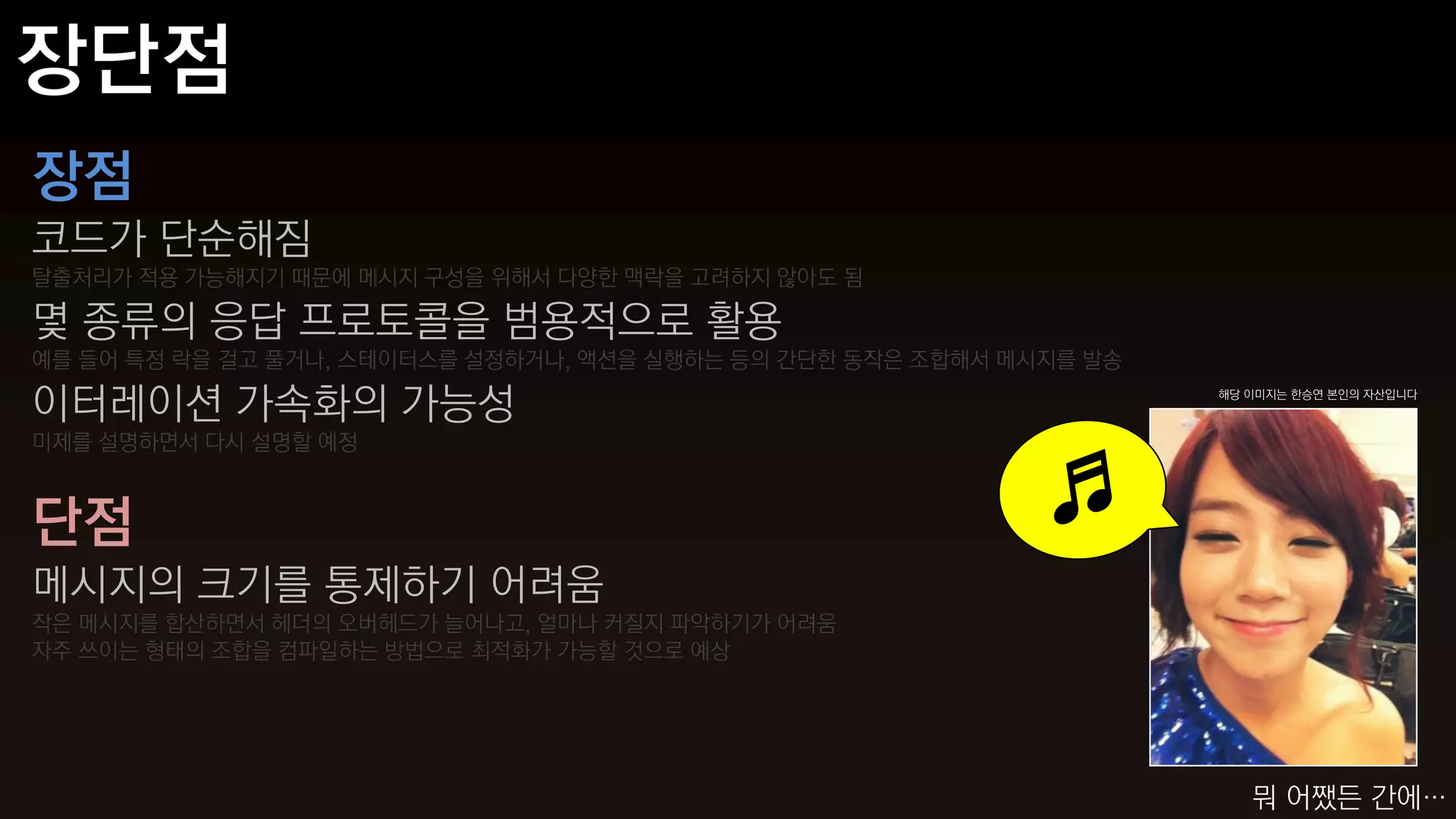 장점
코드가 단순해짐
탈출처리가 적용 가능해지기 때문에 메시지 구성을 위해서 다양한 맥락을 고려하지 않아도 됨

몇 종류의 응답 프로토콜을 범용적으로 활용
예를 들어 특정 락을 걸고 풀거나, 스테이터스를 설정하거나, 액션을 실행하는 등의 간단한 동작은 조합해서 메시지를 발송

이터레이션 가속화의 가능성                                                       해당 이미지는 한승연 본인의 자산입니다



미제를 설명하면서 다시 설명할 예정



단점
메시지의 크기를 통제하기 어려움
작은 메시지를 합산하면서 헤더의 오버헤드가 늘어나고, 얼마나 커질지 파악하기가 어려움
자주 쓰이는 형태의 조합을 컴파일하는 방법으로 최적화가 가능할 것으로 예상




                                                                        뭐 어쨌든 간에…
 