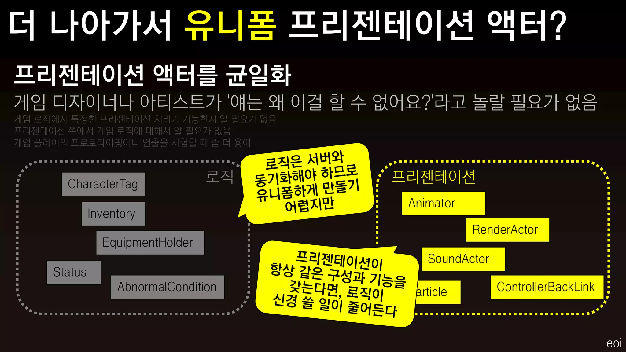 프리젠테이션 액터를 균일화
게임 디자이너나 아티스트가 '얘는 왜 이걸 할 수 없어요?'라고 놀랄 필요가 없음
게임 로직에서 특정한 프리젠테이션 처리가 가능한지 알 필요가 없음
프리젠테이션 쪽에서 게임 로직에 대해서 알 필요가 없음
게임 플레이의 프로토타이핑이나 연출을 시험할 때 좀 더 용이



       CharacterTag               로직   프리젠테이션
                                        Animator
              Inventory
                                                   RenderActor
                EquipmentHolder
                                            SoundActor
     Status
                   AbnormalCondition    Particle         ControllerBackLink



                                                                              eoi
 