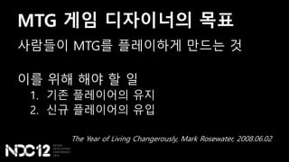 MTG 게임 디자이너의 목표
사람들이 MTG를 플레이하게 만드는 것
이를 위해 해야 할 일
1. 기존 플레이어의 유지
2. 신규 플레이어의 유입
The Year of Living Changerously, Mark Rosewater, 2008.06.02
 