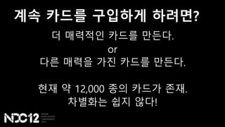 계속 카드를 구입하게 하려면?
더 매력적인 카드를 만든다.
or
다른 매력을 가진 카드를 만든다.
현재 약 12,000 종의 카드가 존재.
차별화는 쉽지 않다!
 