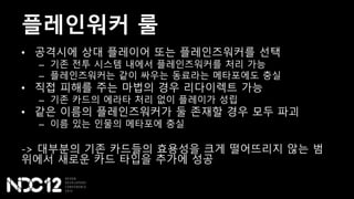 플레인워커 룰
• 공격시에 상대 플레이어 또는 플레인즈워커를 선택
– 기존 전투 시스템 내에서 플레인즈워커를 처리 가능
– 플레인즈워커는 같이 싸우는 동료라는 메타포에도 충실
• 직접 피해를 주는 마법의 경우 리다이렉트 가능
– 기존 카드의 에라타 처리 없이 플레이가 성립
• 같은 이름의 플레인즈워커가 둘 존재할 경우 모두 파괴
– 이름 있는 인물의 메타포에 충실
-> 대부분의 기존 카드들의 효용성을 크게 떨어뜨리지 않는 범
위에서 새로운 카드 타입을 추가에 성공
 
