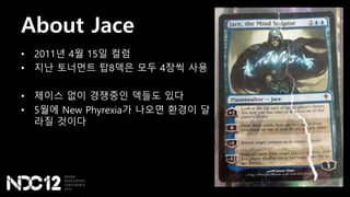 About Jace
• 2011년 4월 15일 컬럼
• 지난 토너먼트 탑8덱은 모두 4장씩 사용
• 제이스 없이 경쟁중인 덱들도 있다
• 5월에 New Phyrexia가 나오면 환경이 달
라질 것이다
 