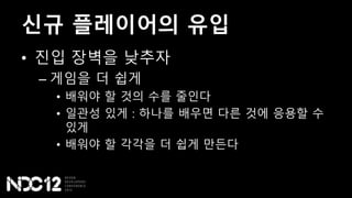 신규 플레이어의 유입
• 진입 장벽을 낮추자
– 게임을 더 쉽게
• 배워야 할 것의 수를 줄인다
• 일관성 있게 : 하나를 배우면 다른 것에 응용할 수
있게
• 배워야 할 각각을 더 쉽게 만든다
 