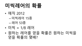 미씩레어의 확률
• 매직 2012
– 미씩레어 15종
– 레어 53종
• 미씩 = 1/8 레어
• 원하는 레어를 얻을 확률은 원하는 미씩을
얻을 확률의 몇배?
 