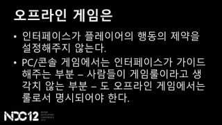 오프라인 게임은
• 인터페이스가 플레이어의 행동의 제약을
설정해주지 않는다.
• PC/콘솔 게임에서는 인터페이스가 가이드
해주는 부분 – 사람들이 게임룰이라고 생
각치 않는 부분 – 도 오프라인 게임에서는
룰로서 명시되어야 한다.
 