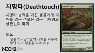 치명타(Deathtouch)
치명타 능력을 가진 생물에게 피
해를 입은 생물은 입은 피해량과
상관없이 파괴
의도
생물 하나당 1점의 피해를 나누어
주면 여러 생물을 파괴 가능
 
