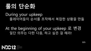 룰의 단순화
During your upkeep
플레이어들이 순서를 조작해서 복잡한 상황을 만듦
At the beginning of your upkeep 로 변경
일단 의무는 다한 다음, 하고 싶은 걸 해라!
6th
 