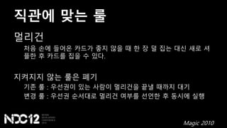 직관에 맞는 룰
멀리건
처음 손에 들어온 카드가 좋지 않을 때 한 장 덜 집는 대신 새로 셔
플한 후 카드를 집을 수 있다.
지켜지지 않는 룰은 폐기
기존 룰 : 우선권이 있는 사람이 멀리건을 끝낼 때까지 대기
변경 룰 : 우선권 순서대로 멀리건 여부를 선언한 후 동시에 실행
Magic 2010
 
