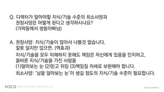 Q. 디렉터가 알아야할 지식/기술 수준의 최소사양과
권장사양은 어떻게 된다고 생각하시나요?
(가락동에서 쌍둥아빠님)
A. 권장사양: 지식/기술이 많아서 나쁠것 없습니다.
잘못 알지만 않으면. (역효과)
지식/기술을 모두 이해하지 못해도 책임은 자신에게 있음을 인지하고,
올바른 지식/기술을 가진 사람을
(1)알아보는 눈 (2)믿고 위임 (3)책임질 자세로 보완해야 합니다.
최소사양: ‘남을 알아보는 눈’이 생길 정도의 지식/기술 수준이 필요합니다.
 