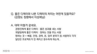 Q. 좋은 디렉터와 나쁜 디렉터의 차이는 어떤게 있을까요?
(강원도 청평에서 이성재님)
A. 대략 이럴거 같네요.
경영진에게 좋은 디렉터 : 좋은 성과를 내는 사람
개발팀에게 좋은 디렉터 : 원하는 것을 주는 사람
원하는 것 = 배움, 안정, 경력, 돈, 업무 분위기 등 사람마다 각각
일단은 프로젝트가 안 깨지고 완수하게 하는게..
 
