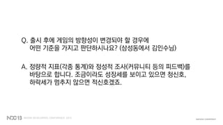 Q. 출시 후에 게임의 방향성이 변경되야 할 경우에
어떤 기준을 가지고 판단하시나요? (삼성동에서 김인수님)
A. 정량적 지표(각종 통계)와 정성적 조사(커뮤니티 등의 피드백)를
바탕으로 합니다. 조금이라도 성장세를 보이고 있으면 청신호,
하락세가 멈추지 않으면 적신호겠죠.
 