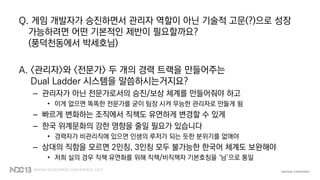 Q. 게임 개발자가 승진하면서 관리자 역할이 아닌 기술적 고문(?)으로 성장
가능하려면 어떤 기본적인 제반이 필요할까요?
(풍덕천동에서 박세호님)
A. <관리자>와 <전문가> 두 개의 경력 트랙을 만들어주는
Dual Ladder 시스템을 말씀하시는거지요?
– 관리자가 아닌 전문가로서의 승진/보상 체계를 만들어줘야 하고
• 이게 없으면 똑똑한 전문가를 굳이 팀장 시켜 무능한 관리자로 만들게 됨
– 빠르게 변화하는 조직에서 직책도 유연하게 변경할 수 있게
– 한국 위계문화의 강한 영향을 줄일 필요가 있습니다
• 경력자가 비관리직에 있으면 인생의 루저가 되는 듯한 분위기를 없애야
– 상대의 직함을 모르면 2인칭, 3인칭 모두 불가능한 한국어 체계도 보완해야
• 저희 실의 경우 직책 유연화를 위해 직책/비직책자 기본호칭을 ‘님’으로 통일
 