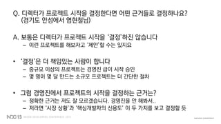 Q. 디렉터가 프로젝트 시작을 결정한다면 어떤 근거들로 결정하나요?
(경기도 안성에서 염현철님)
A. 보통은 디렉터가 프로젝트 시작을 ‘결정’하진 않습니다
– 이런 프로젝트를 해보자고 ‘제안’할 수는 있지요
• ‘결정’은 더 책임있는 사람이 합니다
– 중규모 이상의 프로젝트는 경영진 급이 시작 승인
– 몇 명이 몇 달 만드는 소규모 프로젝트는 더 간단한 절차
• 그럼 경영진에서 프로젝트의 시작을 결정하는 근거는?
– 정확한 근거는 저도 잘 모르겠습니다. 경영진을 안 해봐서..
– 저라면 ‘시장 상황’과 ‘핵심개발자의 신용도’ 이 두 가지를 보고 결정할 듯
 