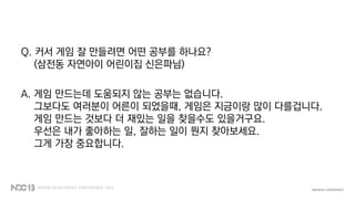 Q. 커서 게임 잘 만들려면 어떤 공부를 하나요?
(삼전동 자연아이 어린이집 신은파님)
A. 게임 만드는데 도움되지 않는 공부는 없습니다.
그보다도 여러분이 어른이 되었을때, 게임은 지금이랑 많이 다를겁니다.
게임 만드는 것보다 더 재밌는 일을 찾을수도 있을거구요.
우선은 내가 좋아하는 일, 잘하는 일이 뭔지 찾아보세요.
그게 가장 중요합니다.
 