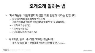 오래오래 일하는 법
• ‘지속가능한’ 게임개발자의 삶은 저도 간절히 바라는 것입니다.
– 다음 3가지를 비슷해지게 만드는게
지속가능하고 행복한 직업생활의 열쇠가 될 것 같습니다.
– <내가 하고싶은 일>
– <내가 잘하는 일>
– <남들이 나에게 원하는 일>
• 즉 <희망, 능력, 수요>를 맞추는 것입니다.
– 물론 일 외의 삶 - 건강이나 가족은 당연히 잘 챙기시고..
 
