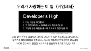 우리가 사랑하는 이 일, <게임제작>
저와 같은 경험들 많겠지만, 게임을 만드는 이 일은 중독적으로 재밌습니다.
무언가를 몰입상태에서 창조해내는 정신적 만족감은 엔도르핀과 같습니다.
100세 장수시대, 건강한 체내마약을 분출하며 오래오래 일합시다!
NDC 2010 <마비노기 영웅전 포스트모템>, 이은석
 