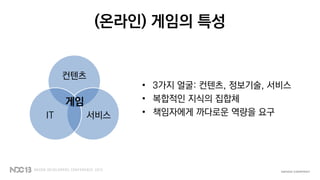 (온라인) 게임의 특성
컨텐츠
서비스IT
게임
• 3가지 얼굴: 컨텐츠, 정보기술, 서비스
• 복합적인 지식의 집합체
• 책임자에게 까다로운 역량을 요구
 