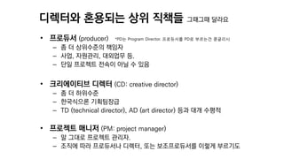 디렉터와 혼용되는 상위 직책들 그때그때 달라요
• 프로듀서 (producer) *PD는 Program Director. 프로듀서를 PD로 부르는건 콩글리시
– 좀 더 상위수준의 책임자
– 사업, 자원관리, 대외업무 등.
– 단일 프로젝트 전속이 아닐 수 있음
• 크리에이티브 디렉터 (CD: creative director)
– 좀 더 하위수준
– 한국식으론 기획팀장급
– TD (technical director), AD (art director) 등과 대개 수평적
• 프로젝트 매니저 (PM: project manager)
– 말 그대로 프로젝트 관리자.
– 조직에 따라 프로듀서나 디렉터, 또는 보조프로듀서를 이렇게 부르기도
 
