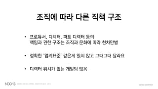 조직에 따라 다른 직책 구조
• 프로듀서, 디렉터, 파트 디렉터 등의
책임과 권한 구조는 조직과 문화에 따라 천차만별
• 정확한 ‘업계표준’ 같은게 있지 않고 그때그때 달라요
• 디렉터 위치가 없는 개발팀 많음
 