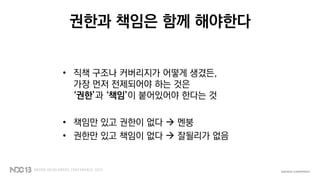 권한과 책임은 함께 해야한다
• 직책 구조나 커버리지가 어떻게 생겼든,
가장 먼저 전제되어야 하는 것은
‘권한’과 ‘책임’이 붙어있어야 한다는 것
• 책임만 있고 권한이 없다  멘붕
• 권한만 있고 책임이 없다  잘될리가 없음
 