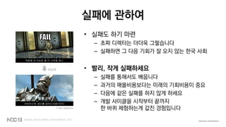 실패에 관하여
• 실패도 하기 마련
– 초짜 디렉터는 더더욱 그렇습니다
– 실패하면 그 다음 기회가 잘 오지 않는 한국 사회
• 빨리, 작게 실패하세요
– 실패를 통해서도 배웁니다
– 과거의 매몰비용보다는 미래의 기회비용이 중요
– 다음에 같은 실패를 하지 않게 하세요
– 개발 사이클을 시작부터 끝까지
한 바퀴 체험하는게 값진 경험입니다
덕분에 네 자손은 좀 더 나아질 테니.
아버지시여, 원수를 갚아드리겠나이다.
20년후
혈통 2세
© Epic Games Inc.
 