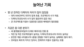 늘어난 기회
• 몇 년 전까진 디렉터의 자리가 많지 않았음
– 대작 MMORPG 위주의 업계 흐름. 프로젝트의 수가 적음.
– 디렉터/프로듀서의 수가 많이 필요하지 않은 대신
– 큰 프로젝트를 이끌수 있을만큼 검증된 베테랑이 필요했음
• 지금은 좀 다른 분위기
– 새 플랫폼(모바일)의 도래로 패러다임 전환 중
– 작은 팀 작은 프로젝트들이 늘어남, 디렉터/프로듀서의 자리도 늘어남
– 온전한 개발 사이클(시작-끝)을 경험할 기회가 늘어남. 실패해도 빨리 재기.
– 모바일도 빠르게 커지고 있어서, 언제까지 이럴수 있을지는 모름
 