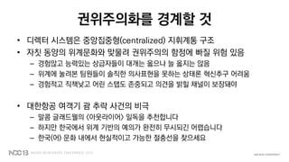 권위주의화를 경계할 것
• 디렉터 시스템은 중앙집중형(centralized) 지휘계통 구조
• 자칫 동양의 위계문화와 맞물려 권위주의의 함정에 빠질 위험 있음
– 경험많고 능력있는 상급자들이 대개는 옳으나 늘 옳지는 않음
– 위계에 눌려본 팀원들이 솔직한 의사표현을 못하는 상태론 혁신추구 어려움
– 경험적고 직책낮고 어린 스탭도 존중되고 의견을 밝힐 채널이 보장돼야
• 대한항공 여객기 괌 추락 사건의 비극
– 말콤 글래드웰의 <아웃라이어> 일독을 추천합니다
– 하지만 한국에서 위계 기반의 예의가 완전히 무시되긴 어렵습니다
– 한국(어) 문화 내에서 현실적이고 가능한 절충선을 찾으세요
 