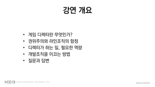 강연 개요
• 게임 디렉터란 무엇인가?
• 권위주의와 라인조직의 함정
• 디렉터가 하는 일, 필요한 역량
• 개발조직을 이끄는 방법
• 질문과 답변
 