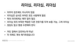 리더십, 리더십, 리더십
• 아무리 강조해도 지나치지 않음
• 리더십은 상사든 부하든 모든 사람에게 필요
• 특히 리더에게는 매우 많이 필요
• 리더십 외의 부족한 역량은 다른 전문가를 두어 보충 가능, 그게 리더십
• 정답도 없고 평생 수련해야 한다
• 저도 잘해서 강조하는게 아님!
• 이 뒤에도 계속 얘기하겠습니다
 