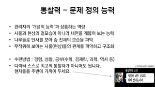 통찰력 - 문제 정의 능력
• 관리자의 ‘개념적 능력’과 상통하는 역량
• 사물과 현상의 겉모습이 아니라 내면을 궤뚫어 보는 능력
• 나무들로 단서를 모아 숲 전체의 모습을 파악
• 무작위해 보이는 사물(현상)들의 관계를 파악하고 구조화
• 수련방법 : 경험, 성찰, 공부(수학, 경제학, 과학, 역사 등)
• 디렉터 스스로 최고의 통찰자가 아니어도 됩니다.
현자들을 주변에 가까이 두세요.
© TECMO KOEI GAMES
 
