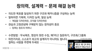 창의력, 설계력 - 문제 해결 능력
• 의도한 목표를 달성하기 위한 구조와 메커니즘을 구상하는 능력
• 말하자면 기획력, 디자인 능력, 발상 능력
– 게임을 디자인하든, 조직을 디자인하든
• 관습과 고정관념에 구애받지 않는 창의성이 중요
– 잉여는 창조의 어머니
• 수련방법 : 두뇌체조, 영감의 원천 수집, 왜?라고 질문하기, 구조화/그룹화
• 마찬가지로, 스스로가 최고의 설계자가 아니어도 됩니다.
잘하는 사람을 주변에 두세요
© TECMO KOEI GAMES
 