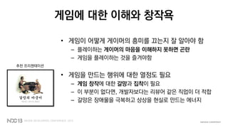 게임에 대한 이해와 창작욕
• 게임이 어떻게 게이머의 흥미를 끄는지 잘 알아야 함
– 플레이하는 게이머의 마음을 이해하지 못하면 곤란
– 게임을 플레이하는 것을 즐겨야함
• 게임을 만드는 행위에 대한 열정도 필요
– 게임 창작에 대한 갈망과 집착이 필요
– 이 부분이 없다면, 개발자보다는 리뷰어 같은 직업이 더 적합
– 갈망은 장애물을 극복하고 상상을 현실로 만드는 에너지
추천 프리젠테이션
 