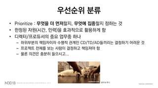 우선순위 분류
• Prioritize : 무엇을 더 먼저할지, 무엇에 집중할지 정하는 것
• 한정된 자원(시간, 인력)을 효과적으로 활용하게 함
• 디렉터/프로듀서의 중요 업무중 하나
– 하위부분의 책임자이자 수평적 관계인 CD/TD/AD들끼리는 결정하기 어려운 것
– 프로젝트 전체를 보는 사람이 결정하고 책임져야 함
– 물론 의견은 충분히 들으시고...
골라보게나
 