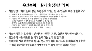 우선순위 - 실제 현장에서의 예
• 기술팀장: “저희 팀에 쌓인 요청중에 3개만 할 수 있는데 뭐부터 할까요?”
– 미술팀: 툴 좀 고쳐주세요. 조명 한 번 구우면 두 시간씩 손놓고 있어야 함.
– 기획팀: 새 피처 프로토타입 좀 만들어줬으면 하는데. 재미를 위해서 필요합니다.
– 기술팀: 코드 리팩토링 좀 하면 안돼요? 지금 안하면 영원히 못 함.
– QA팀: 가끔 UI가 이상하게 나오는 버그 빨리 고쳐야합니다.
– 운영팀: GM용 특수기능이 더 필요합니다. 몸으로 때우는 중
– 사업팀: 제휴이벤트하게 도와주세요. 빵꾸나면 큰 일 납니다
– 그 외 갑돌이 갑순이의 요청, 건의, 불만, SOS가 산더미…
• 기술팀장은 저 일들의 비용파악엔 전문가지만, 효용파악까진 아닙니다.
• 팀장들이 수평적으로 논의해 결정하는 방법도 있지만
• 프로젝트 전체 관점으로 볼 수 있는 책임자가 우선순위를 매겨주면 효과적
– 또는 일반적인 룰을 만들어 각자 판단할 수 있게, 원칙과 방향을 정해줌
 