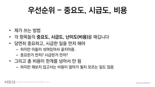 우선순위 - 중요도, 시급도, 비용
• 제가 쓰는 방법
• 각 항목들의 중요도, 시급도, 난이도(비용)을 매깁니다
• 당연히 중요하고, 시급한 일을 먼저 해야
– 하지만 이들이 섞여있어서 골치아픔.
– 중요한거 먼저? 시급한거 먼저?
• 그리고 총 비용이 한계를 넘어서 안 됨
– 하지만 해보지 않고서는 비용이 얼마가 될지 모르는 일도 많음
 
