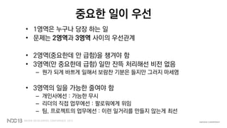 중요한 일이 우선
• 1영역은 누구나 당장 하는 일
• 문제는 2영역과 3영역 사이의 우선관계
• 2영역(중요한데 안 급함)을 챙겨야 함
• 3영역(안 중요한데 급함) 일만 잔뜩 처리해선 비전 없음
– 뭔가 되게 바쁘게 일해서 보람찬 기분은 들지만 그러지 마세염
• 3영역의 일을 가능한 줄여야 함
– 개인사에선 : 가능한 무시
– 리더의 직접 업무에선 : 팔로워에게 위임
– 팀, 프로젝트의 업무에선 : 이런 일거리를 만들지 않는게 최선
 