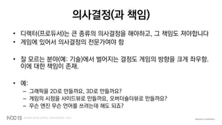 의사결정(과 책임)
• 디렉터(프로듀서)는 큰 종류의 의사결정을 해야하고, 그 책임도 져야합니다
• 게임에 있어서 의사결정의 전문가여야 함
• 잘 모르는 분야(예: 기술)에서 벌어지는 결정도 게임의 방향을 크게 좌우함.
이에 대한 책임이 존재.
• 예:
– 그래픽을 2D로 만들까요, 3D로 만들까요?
– 게임의 시점을 사이드뷰로 만들까요, 오버더숄더뷰로 만들까요?
– 무슨 엔진 무슨 언어를 쓰려는데 해도 되죠?
 