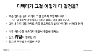 디렉터가 그걸 어떻게 다 결정을?
• 무슨 언어를 쓸지 리더가 그런 것까지 책임져야 해? ;;
– C++이 좋을지 C#이 좋을지 자바가 좋을지 내가 워찌 알긋나..
• 그러나 이런 결정까지도 종종 프로젝트의 성패(=리더의 성패)에 영향
• 너무 하위수준 내용이라 판단이 곤란한 문제는
• 믿고 위임이 필요한 것
• 하지만 무작정 위임하면 곤란
 