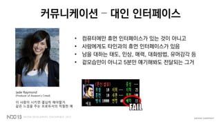 커뮤니케이션 – 대인 인터페이스
• 컴퓨터에만 휴먼 인터페이스가 있는 것이 아니고
• 사람에게도 타인과의 휴먼 인터페이스가 있음
• 남을 대하는 태도, 인상, 매력, 대화방법, 유머감각 등
• 겉모습만이 아니고 5분만 얘기해봐도 전달되는 그거
Jade Raymond
(Producer of Assassin’s Creed)
이 사람이 시키면 열심히 해야할거
같은 느낌을 주는 프로듀서의 적절한 예
 