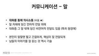 커뮤니케이션 - 말
• 대화를 통해 의사소통 (비용 ★)
• 말 자체에 담긴 언어적 전달 외에
• 대화중 그 말 밖에 담긴 비언어적 전달도 있음 (특히 동양에)
• 본인이 말할땐 짧고 간결하게, 핵심이 잘 전달되게
• 남들의 이야기를 잘 듣는 것 역시 기술
 