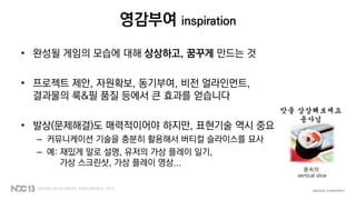 영감부여 inspiration
• 완성될 게임의 모습에 대해 상상하고, 꿈꾸게 만드는 것
• 프로젝트 제안, 자원확보, 동기부여, 비전 얼라인먼트,
결과물의 룩&필 품질 등에서 큰 효과를 얻습니다
• 발상(문제해결)도 매력적이어야 하지만, 표현기술 역시 중요
– 커뮤니케이션 기술을 충분히 활용해서 버티컬 슬라이스를 묘사
– 예: 재밌게 말로 설명, 유저의 가상 플레이 일기,
가상 스크린샷, 가상 플레이 영상...
꿈속의
vertical slice
맛을 상상해보세요
용사님
 