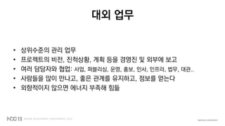 대외 업무
• 상위수준의 관리 업무
• 프로젝트의 비전, 진척상황, 계획 등을 경영진 및 외부에 보고
• 여러 담당자와 협업: 사업, 퍼블리싱, 운영, 홍보, 인사, 인프라, 법무, 대관..
• 사람들을 많이 만나고, 좋은 관계를 유지하고, 정보를 얻는다
• 외향적이지 않으면 에너지 부족해 힘듦
 