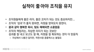 실적이 좋아야 조직을 유지
• 조직원들에게 좋은 리더, 좋은 코치가 되는 것도 중요하지만...
• 조직의 ‘성과’가 좋지 못하면, 자원을 얻어오지 못한다.
• 꿈과 같이 행복한 회사, 팀도 해체되면 소용없음
• 조직의 책임자는, 자상한 리더가 되는 것보단
성과를 잘 내고 보고도 잘 해, 자원을 잘 확보하는 것이 더 믿음직
– 자상해서 나쁠건 없지만, 착한사람 콤플렉스는 불필요
 