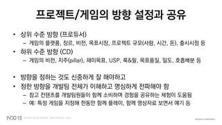 프로젝트/게임의 방향 설정과 공유
• 상위 수준 방향 (프로듀서)
– 게임의 플랫폼, 장르, 비전, 목표시장, 프로젝트 규모(사람, 시간, 돈), 출시시점 등
• 하위 수준 방향 (CD)
– 게임의 비전, 지주(pillar), 재미목표, USP, 룩&필, 목표품질, 밀도, 호흡배분 등
• 방향을 정하는 것도 신중하게 잘 해야하고
• 정한 방향을 개발팀 전체가 이해하고 명심하게 전파해야 함
– 참고 컨텐츠를 개발팀원들이 함께 소비하며 경험을 공유하는 체험이 도움됨
– 예: 특정 게임을 지정해 한동안 함께 플레이, 함께 영상자료 보면서 얘기 등
 