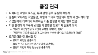 품질 관리
• 디렉터는 게임의 룩&필, 유저 경험 등의 품질의 책임자
• 품질이 모자라는 작업물은, 게임에 그대로 반영되지 않게 개선시켜야 함
• 스탭들에게 디렉터가 목표하는 기준 품질을 제시할 필요 있음
• 다만 품질에의 추구가 스탭들의 불만을 일으키지 않도록 유의
– “자기도 개선방법을 모르면서 무작정 리젝트만 한다”
– “객관적인 기준을 모르겠다. 그냥 본인 취향만 옳다고 강요하는거 아님?”
• 조직문화를 잘 조성할 것
– 유저의 체험을 존중하게
– 품질 추구가 도전적인 동기부여가 되면서도
– 분량과 기간에 대한 현실성을 존중하게
 